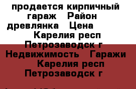 продается кирпичный гараж › Район ­ древлянка › Цена ­ 110 000 - Карелия респ., Петрозаводск г. Недвижимость » Гаражи   . Карелия респ.,Петрозаводск г.